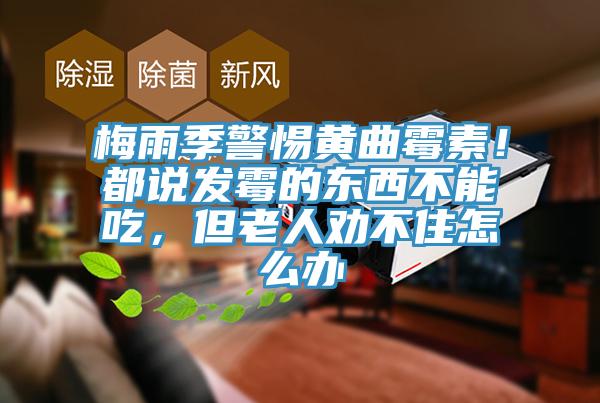 梅雨季警惕黄曲霉素！都说发霉的东西不能吃，但老人劝不住怎么办