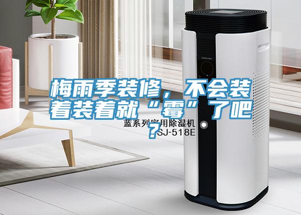 梅雨季装修，不会装着装着就“霉”了吧？