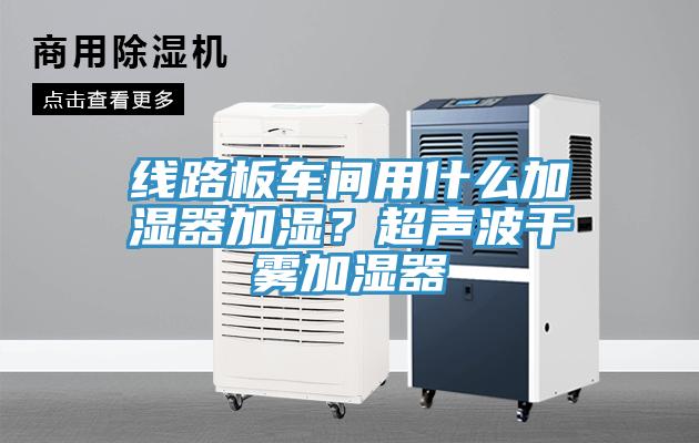 线路板车间用什么加湿器加湿？超声波干雾加湿器