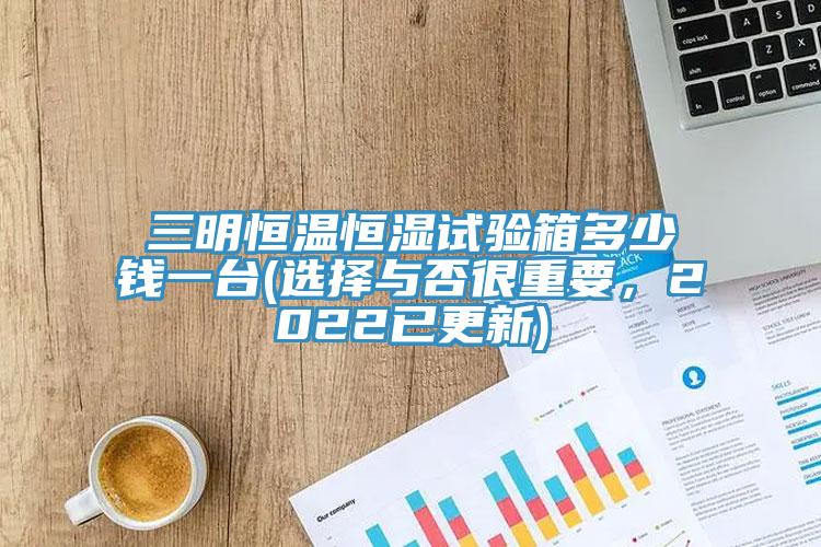 三明恒温恒湿试验箱多少钱一台(选择与否很重要，2022已更新)