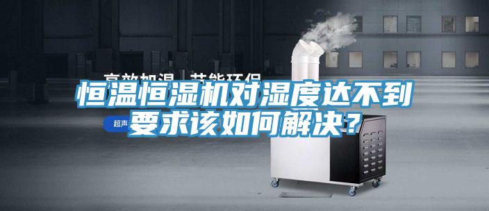 恒温恒湿机对湿度达不到要求该如何解决？