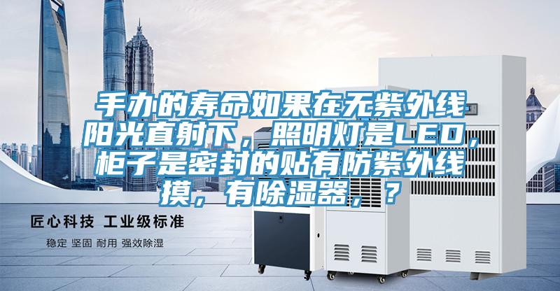 手办的寿命如果在无紫外线阳光直射下，照明灯是LED，柜子是密封的贴有防紫外线摸，有除湿器，？